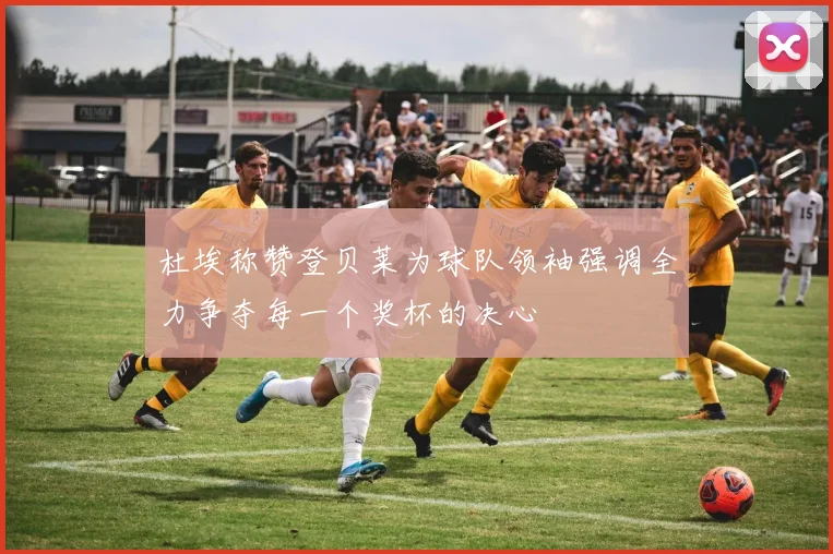 杜埃称赞登贝莱为球队领袖强调全力争夺每一个奖杯的决心