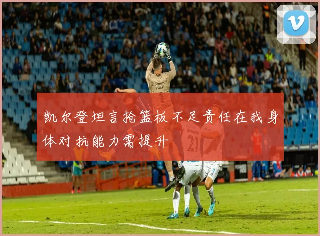 凯尔登坦言抢篮板不足责任在我身体对抗能力需提升