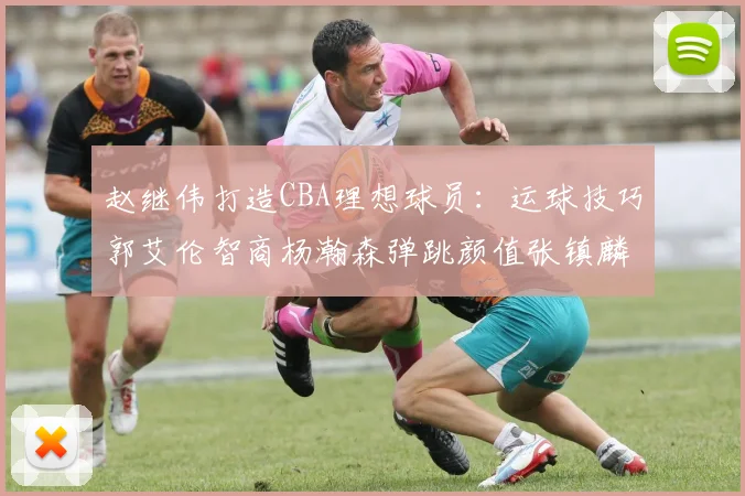 赵继伟打造CBA理想球员：运球技巧郭艾伦智商杨瀚森弹跳颜值张镇麟完美结合