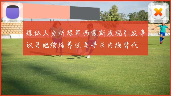 媒体人分析绿军西蒙斯表现引发争议是继续培养还是寻求内线替代
