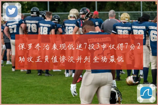 保罗乔治表现低迷7投3中仅得7分2助攻正负值惨淡并列全场最低
