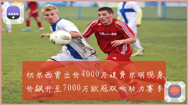 切尔西曾出价4000万追费尔明现身价飙升至7000万欧冠双响助力赛季双10