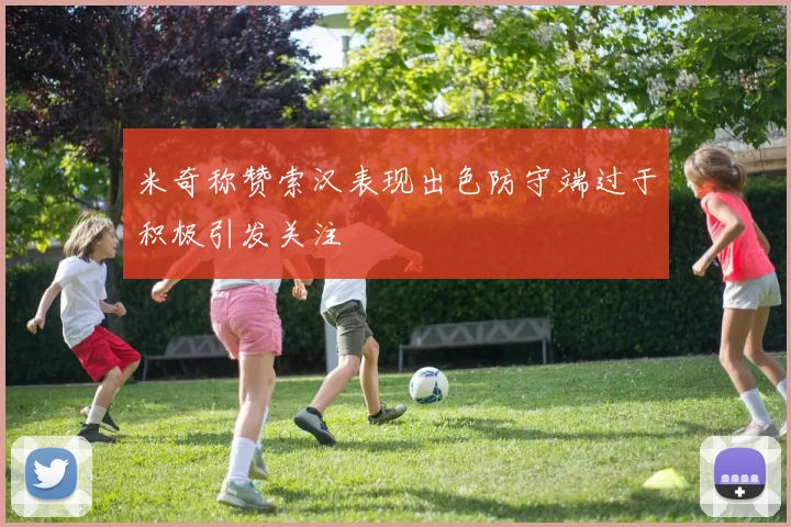 米奇称赞索汉表现出色防守端过于积极引发关注