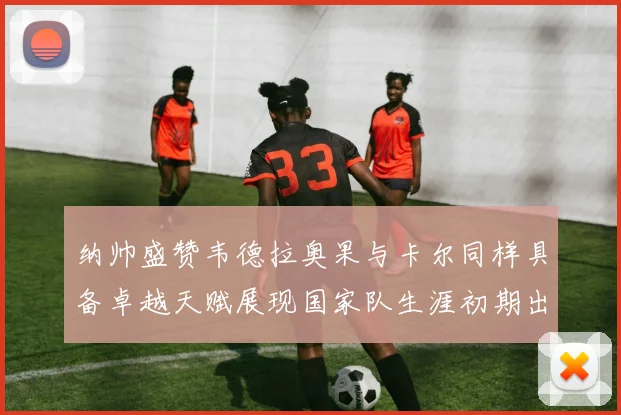 纳帅盛赞韦德拉奥果与卡尔同样具备卓越天赋展现国家队生涯初期出色表现