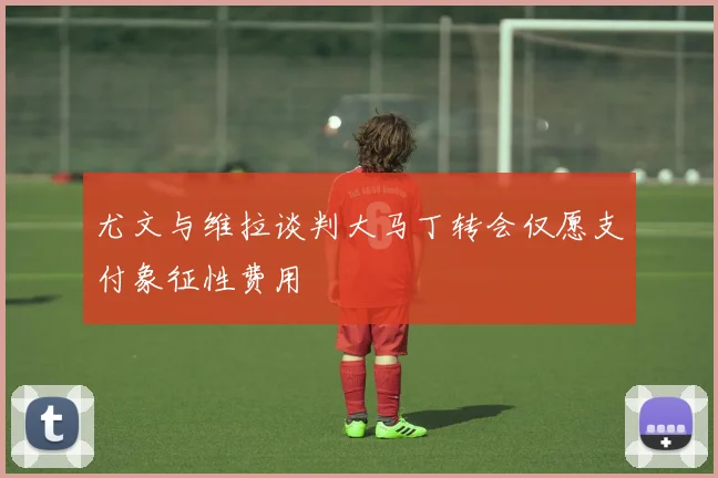 尤文与维拉谈判大马丁转会仅愿支付象征性费用