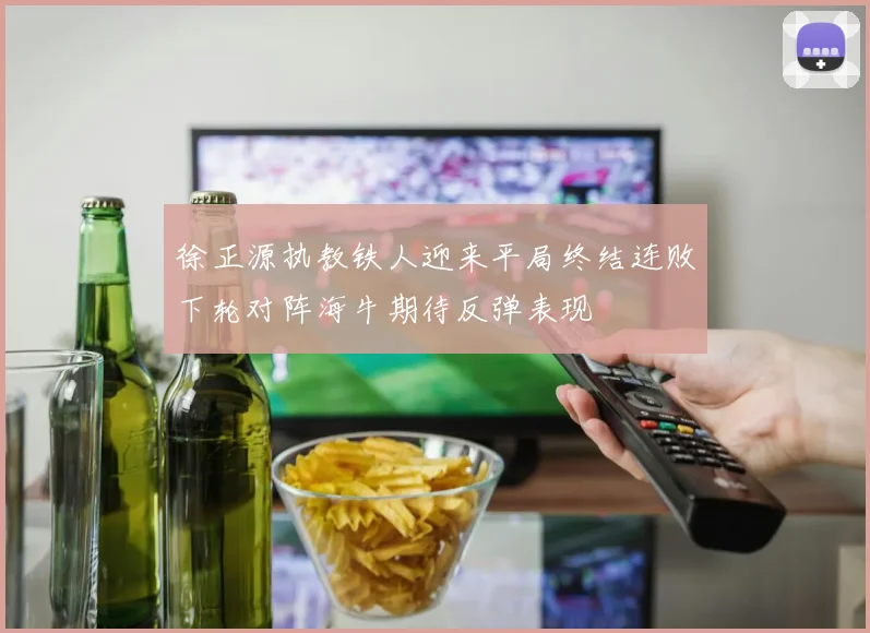 徐正源执教铁人迎来平局终结连败下轮对阵海牛期待反弹表现
