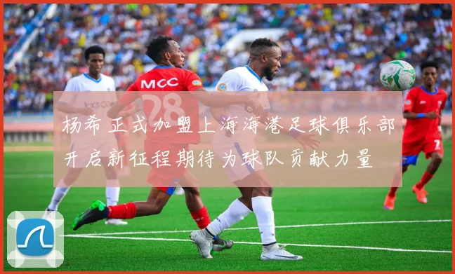 杨希正式加盟上海海港足球俱乐部开启新征程期待为球队贡献力量