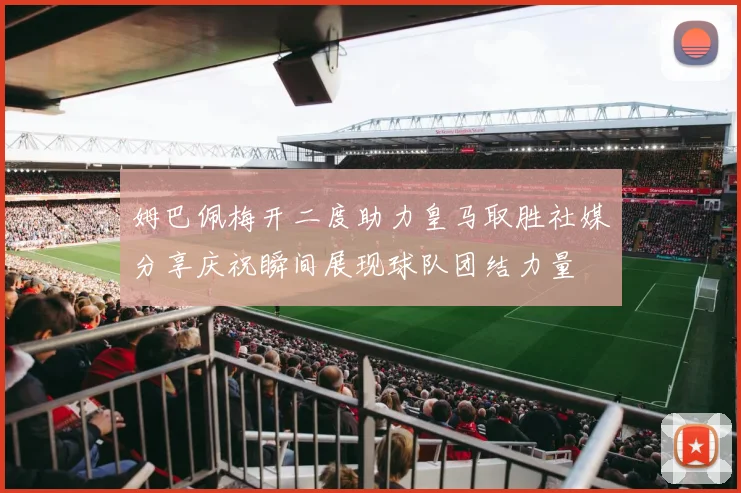 姆巴佩梅开二度助力皇马取胜社媒分享庆祝瞬间展现球队团结力量