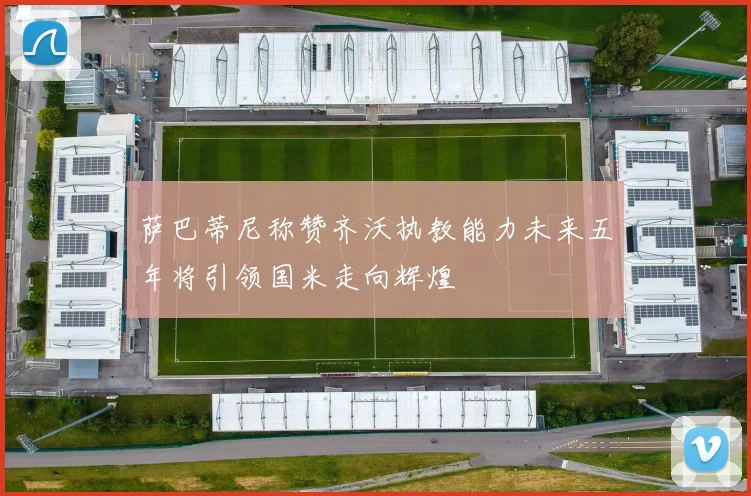 萨巴蒂尼称赞齐沃执教能力未来五年将引领国米走向辉煌