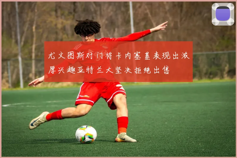 尤文图斯对门将卡内塞基表现出浓厚兴趣亚特兰大坚决拒绝出售